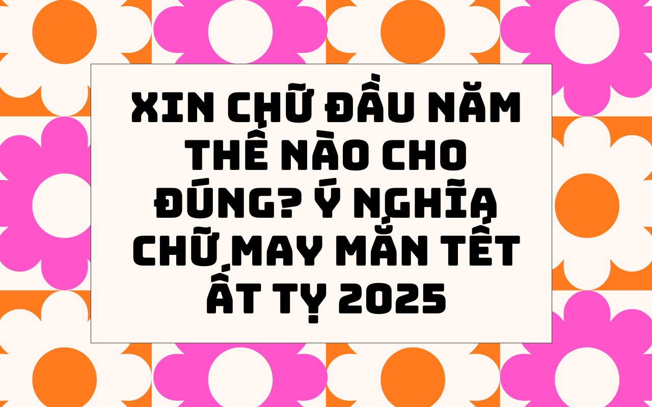 Xin chữ đầu năm thế nào cho đúng Ý nghĩa chữ may mắn Tết Ất Tỵ 2025