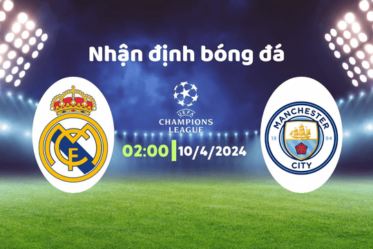 Nhận định bóng đá Real Madrid vs Man City, 02h00 ngày 10/4: Bữa tiệc bàn thắng