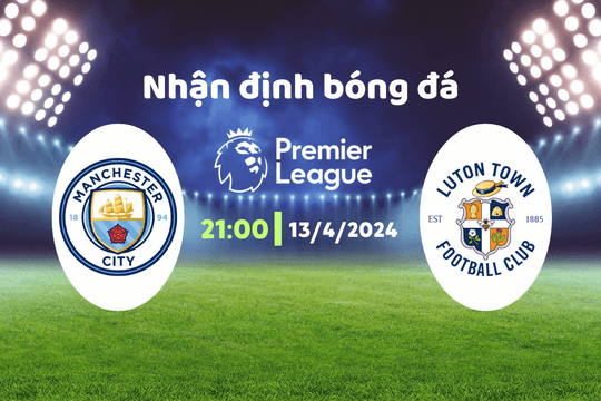 Nhận định bóng đá Man City vs Luton, 21h00 ngày 13/4: Cơn mưa bàn thắng