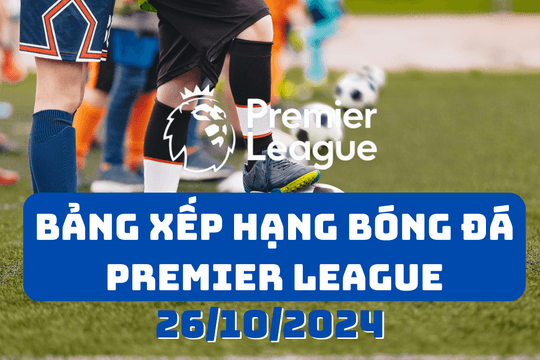 Bảng xếp hạng Premier League 2024/2025 mới nhất ngày 26/10/2024