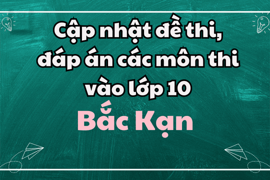 Cập nhật đề thi, đáp án các môn thi vào lớp 10 Bắc Kạn 2025