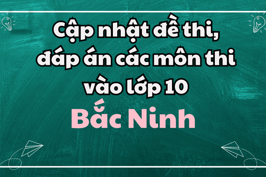 Cập nhật đề thi, đáp án các môn thi vào lớp 10 Bắc Ninh 2025