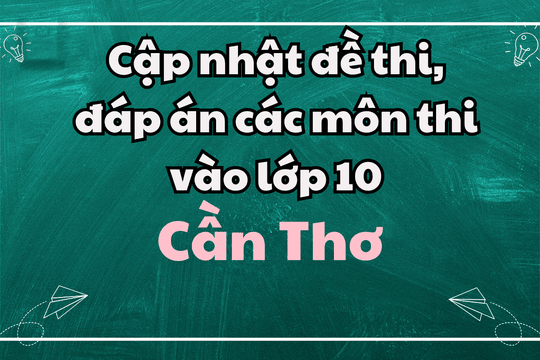 Cập nhật đề thi, đáp án các môn thi vào lớp 10 Cần Thơ 2025