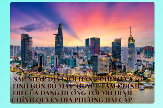 Sáp nhập địa giới hành chính và tinh gọn bộ máy: Quyết tâm chính trị của Đảng hướng tơi mô hình chính quyền địa phương hai cấp