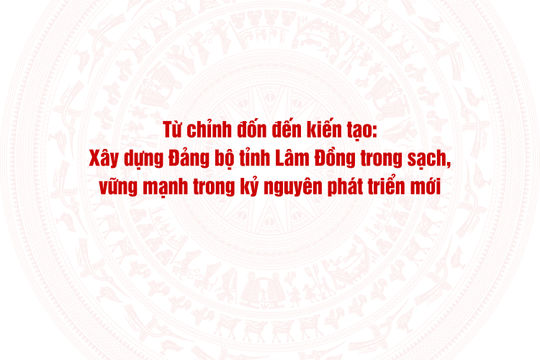 Từ chỉnh đốn đến kiến tạo: Xây dựng Đảng bộ tỉnh Lâm Đồng trong sạch, vững mạnh trong kỷ nguyên phát triển mới