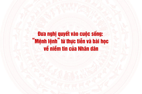 Đưa nghị quyết vào cuộc sống: “Mệnh lệnh” từ thực tiễn và bài học về niềm tin của Nhân dân